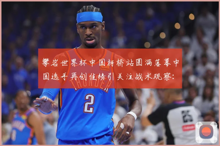 攀岩世界杯中国柯桥站圆满落幕中国选手再创佳绩引关注战术观察：最新赛事动态与深度分析