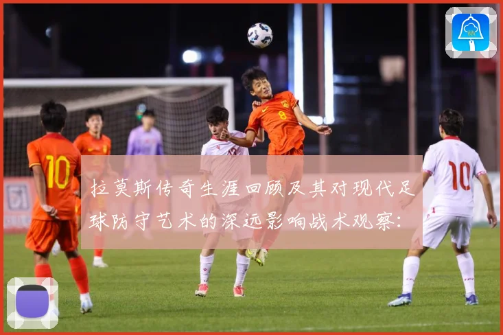 拉莫斯传奇生涯回顾及其对现代足球防守艺术的深远影响战术观察：最新赛事动态与深度分析