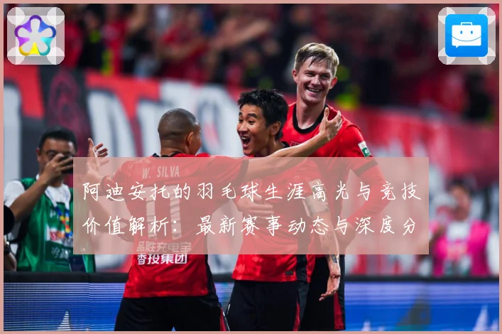 阿迪安托的羽毛球生涯高光与竞技价值解析：最新赛事动态与深度分析