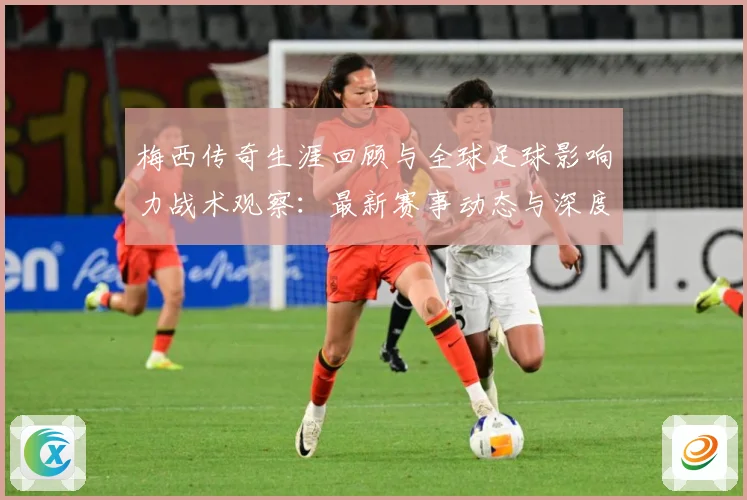 梅西传奇生涯回顾与全球足球影响力战术观察：最新赛事动态与深度分析