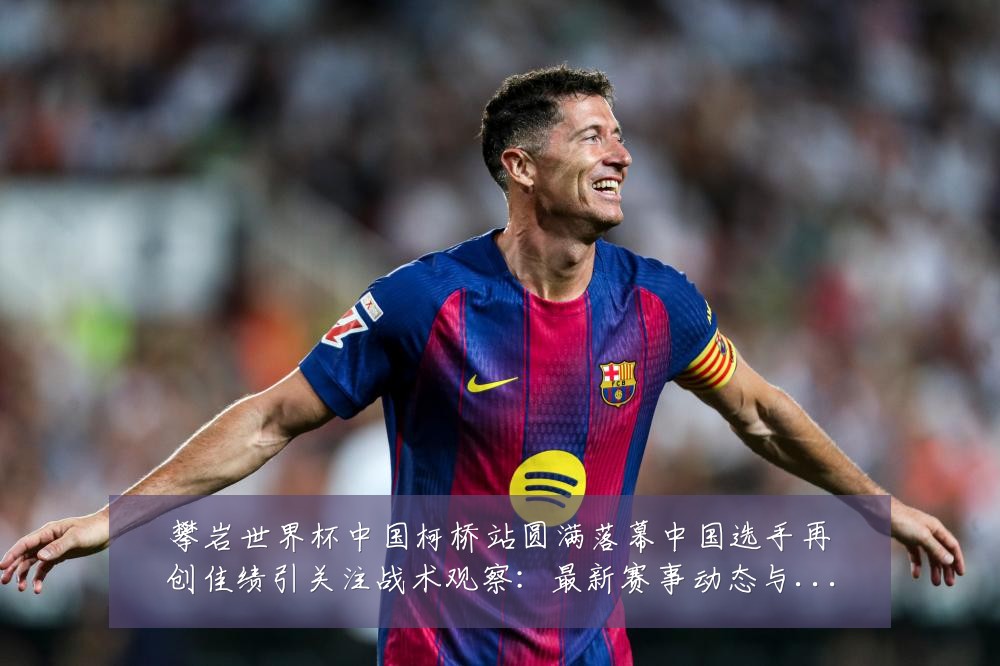 攀岩世界杯中国柯桥站圆满落幕中国选手再创佳绩引关注战术观察：最新赛事动态与深度分析