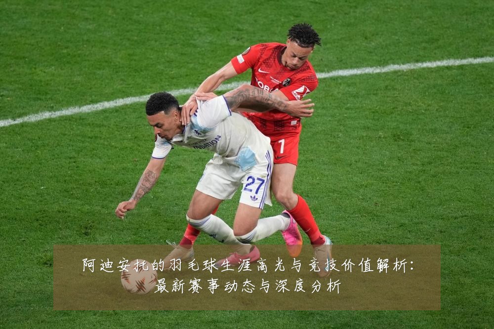 阿迪安托的羽毛球生涯高光与竞技价值解析：最新赛事动态与深度分析